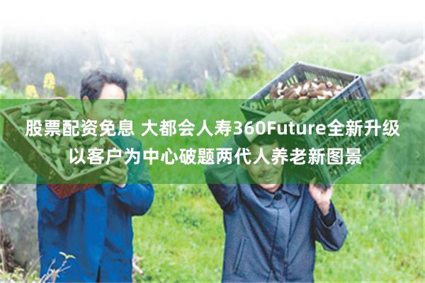 股票配资免息 大都会人寿360Future全新升级 以客户为中心破题两代人养老新图景