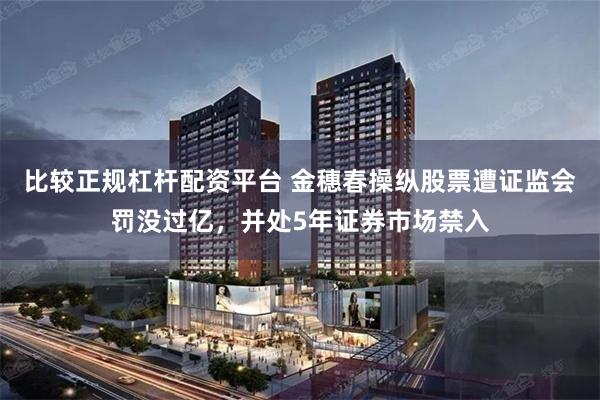 比较正规杠杆配资平台 金穗春操纵股票遭证监会罚没过亿,并处5年证券市场禁入