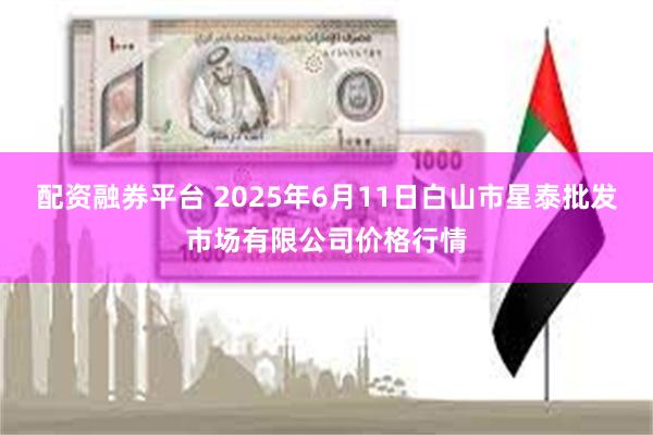 配资融券平台 2025年6月11日白山市星泰批发市场有限公司价格行情