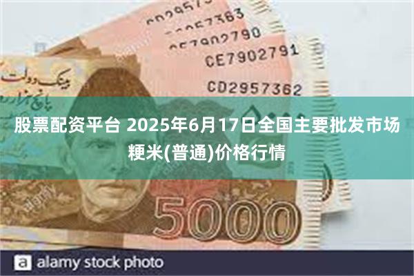 股票配资平台 2025年6月17日全国主要批发市场粳米(普通)价格行情