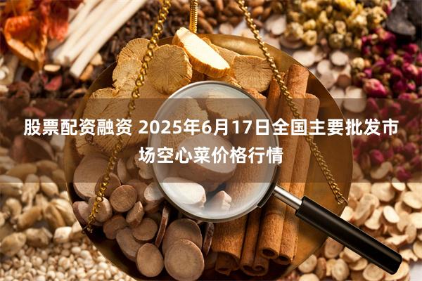 股票配资融资 2025年6月17日全国主要批发市场空心菜价格行情