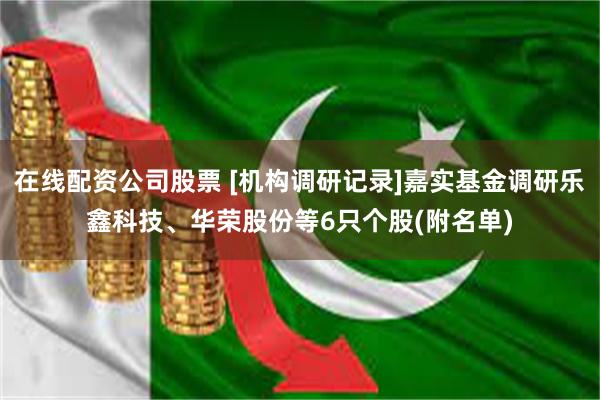 在线配资公司股票 [机构调研记录]嘉实基金调研乐鑫科技、华荣股份等6只个股(附名单)