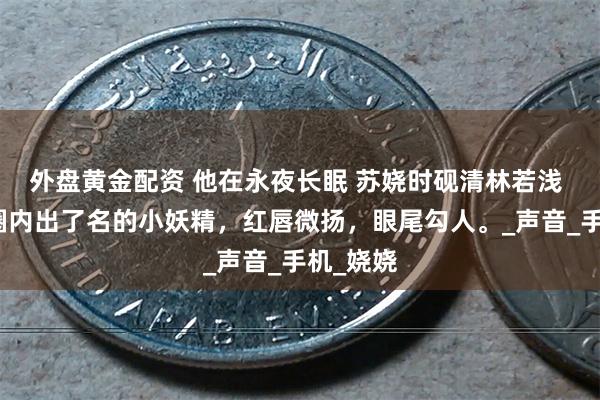 外盘黄金配资 他在永夜长眠 苏娆时砚清林若浅 苏娆是圈内出了名的小妖精，红唇微扬，眼尾勾人。_声音_手机_娆娆