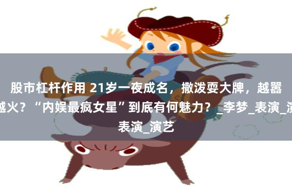 股市杠杆作用 21岁一夜成名，撒泼耍大牌，越嚣张越火？“内娱最疯女星”到底有何魅力？_李梦_表演_演艺