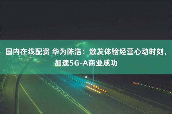 国内在线配资 华为陈浩：激发体验经营心动时刻，加速5G-A商业成功