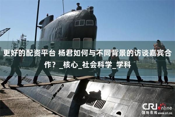 更好的配资平台 杨君如何与不同背景的访谈嘉宾合作？_核心_社会科学_学科
