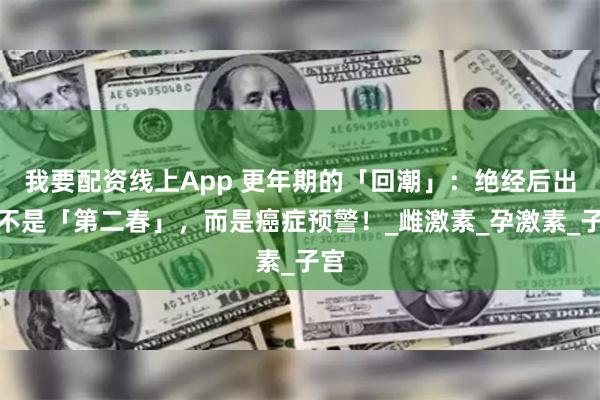 我要配资线上App 更年期的「回潮」:绝经后出血不是「第二春」,而是癌症预警!_雌激素_孕激素_子宫
