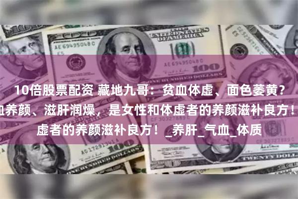 10倍股票配资 藏地九哥：贫血体虚、面色萎黄？虫草 + 桑葚，补血养颜、滋肝润燥，是女性和体虚者的养颜滋补良方！_养肝_气血_体质