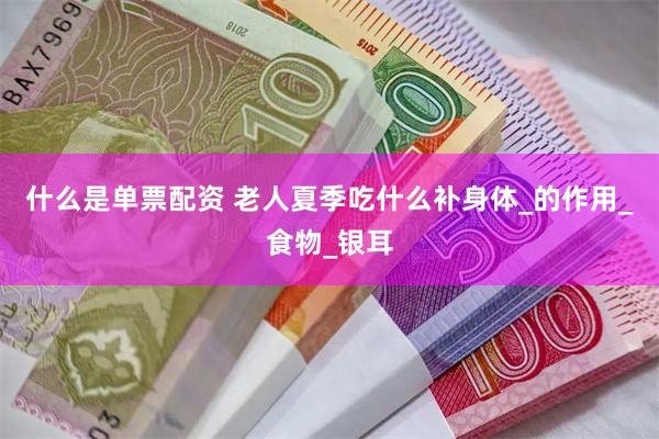 什么是单票配资 老人夏季吃什么补身体_的作用_食物_银耳