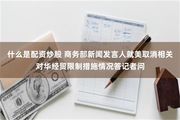 什么是配资炒股 商务部新闻发言人就美取消相关对华经贸限制措施情况答记者问