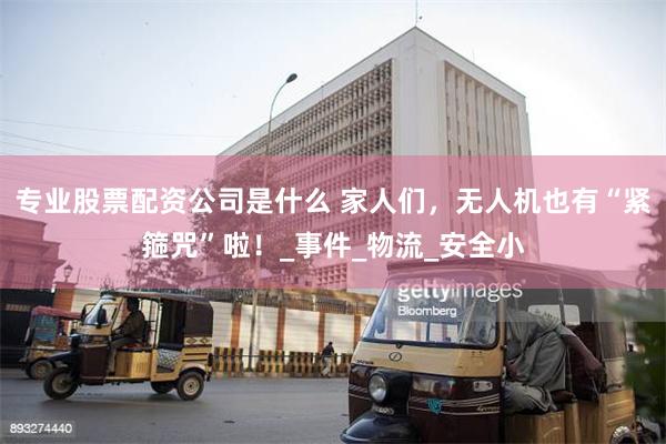 专业股票配资公司是什么 家人们，无人机也有“紧箍咒”啦！_事件_物流_安全小