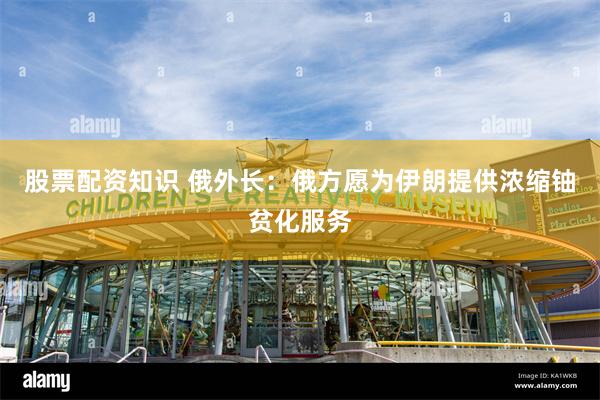股票配资知识 俄外长：俄方愿为伊朗提供浓缩铀贫化服务