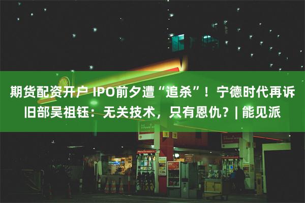 期货配资开户 IPO前夕遭“追杀”！宁德时代再诉旧部吴祖钰：无关技术，只有恩仇？| 能见派