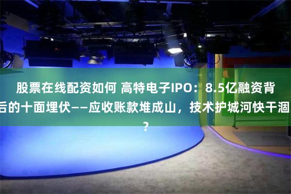 股票在线配资如何 高特电子IPO：8.5亿融资背后的十面埋伏——应收账款堆成山，技术护城河快干涸？