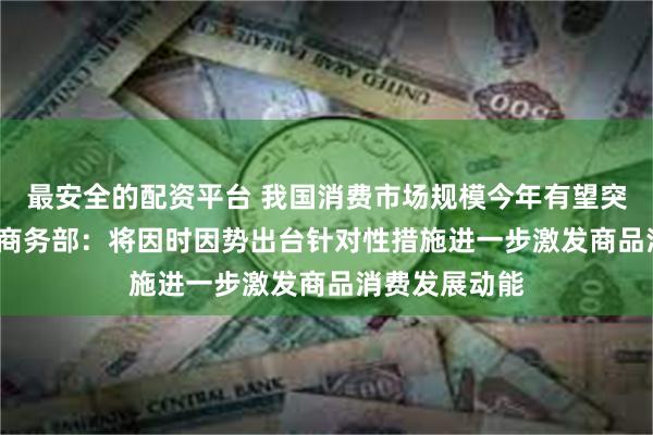 最安全的配资平台 我国消费市场规模今年有望突破50万亿元 商务部：将因时因势出台针对性措施进一步激发商品消费发展动能