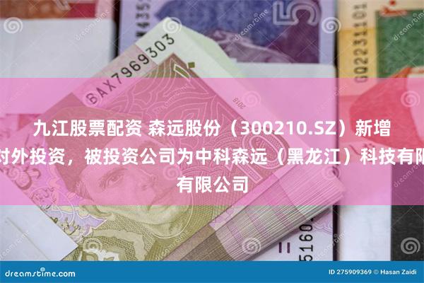 九江股票配资 森远股份(300210.SZ)新增一起对外投资,被投资公司为中科森远(黑龙江)科技有限公司