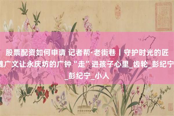 股票配资如何申请 记者帮·老街巷丨守护时光的匠人：魏广文让永庆坊的广钟“走”进孩子心里_齿轮_彭纪宁_小人