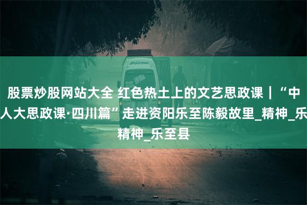 股票炒股网站大全 红色热土上的文艺思政课｜“中国工人大思政课·四川篇”走进资阳乐至陈毅故里_精神_乐至县
