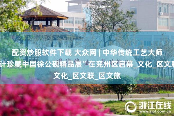配资炒股软件下载 大众网 | 中华传统工艺大师姚树信设计珍藏中国徐公砚精品展”在兖州区启幕_文化_区文联_区文旅
