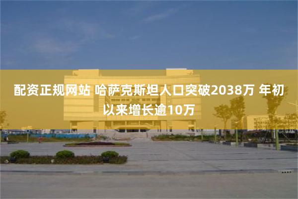 配资正规网站 哈萨克斯坦人口突破2038万 年初以来增长逾10万