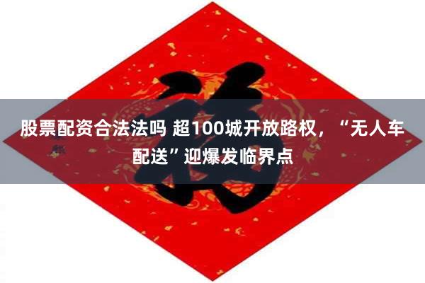 股票配资合法法吗 超100城开放路权，“无人车配送”迎爆发临界点
