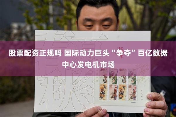 股票配资正规吗 国际动力巨头“争夺”百亿数据中心发电机市场