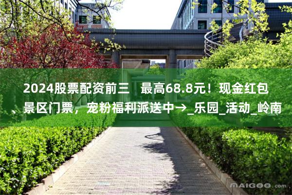 2024股票配资前三   最高68.8元！现金红包、景区门票，宠粉福利派送中→_乐园_活动_岭南