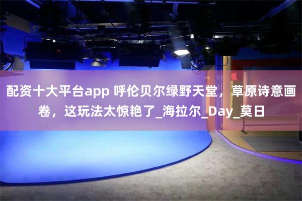 配资十大平台app 呼伦贝尔绿野天堂，草原诗意画卷，这玩法太惊艳了_海拉尔_Day_莫日