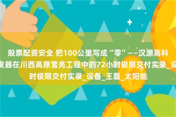 股票配资安全 把100公里写成“零”——汉源高科100公里光纤收发器在川西高原雪亮工程中的72小时极限交付实录_设备_王磊_太阳能
