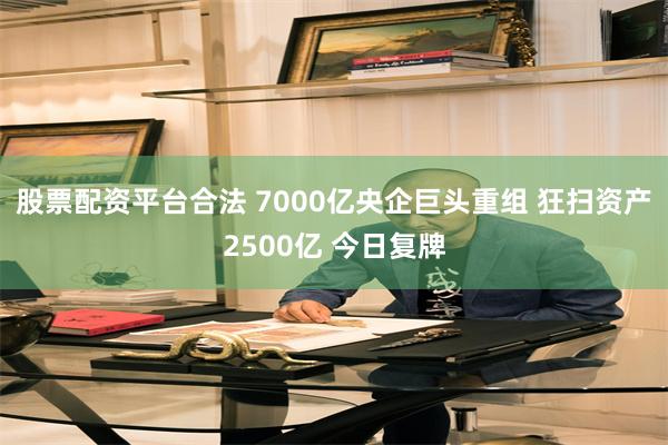 股票配资平台合法 7000亿央企巨头重组 狂扫资产2500亿 今日复牌