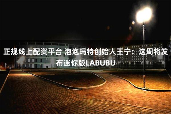 正规线上配资平台 泡泡玛特创始人王宁：这周将发布迷你版LABUBU