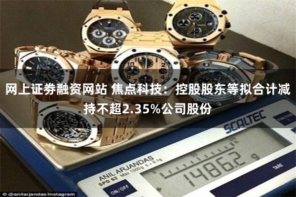 网上证劵融资网站 焦点科技：控股股东等拟合计减持不超2.35%公司股份