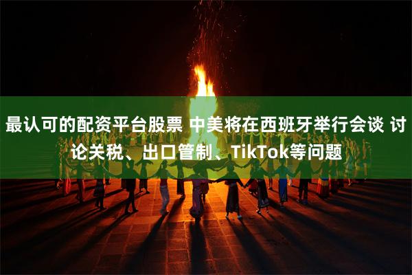 最认可的配资平台股票 中美将在西班牙举行会谈 讨论关税、出口管制、TikTok等问题