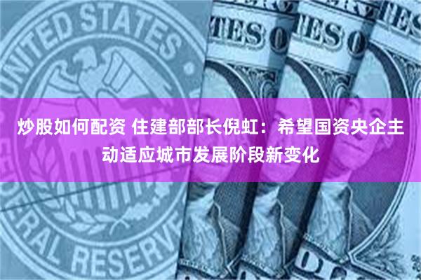 炒股如何配资 住建部部长倪虹：希望国资央企主动适应城市发展阶段新变化