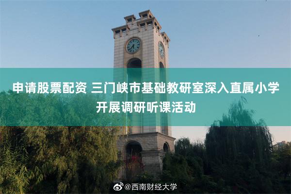 申请股票配资 三门峡市基础教研室深入直属小学开展调研听课活动