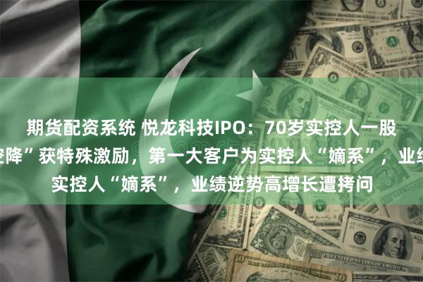 期货配资系统 悦龙科技IPO:70岁实控人一股独大,女婿“跨界空降”获特殊激励,第一大客户为实控人“嫡系”,业绩逆势高增长遭拷问