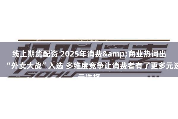 线上期货配资 2025年消费&商业热词出炉:“外卖大战”入选 多维度竞争让消费者有了更多元选择
