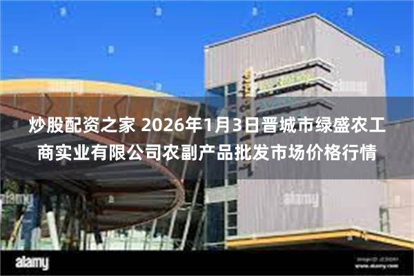 炒股配资之家 2026年1月3日晋城市绿盛农工商实业有限公司农副产品批发市场价格行情